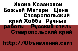 Икона Казанской Божьей Матери › Цена ­ 35 000 - Ставропольский край Хобби. Ручные работы » Русский стиль   . Ставропольский край